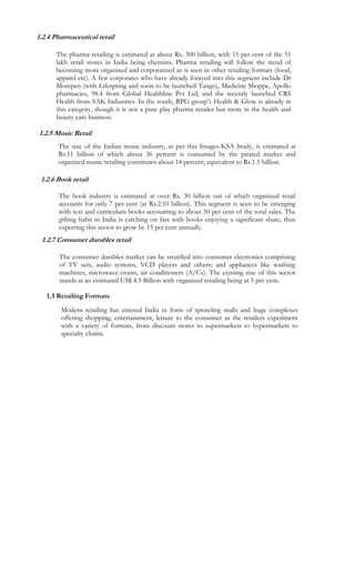 1.2.4 Pharmaceutical retail

      The pharma retailing is estimated at about Rs. 300 billion, with 15 per cent of the 51
      lakh retail stores in India being chemists. Pharma retailing will follow the trend of
      becoming more organised and corporatised as is seen in other retailing formats (food,
      apparel etc). A few corporates who have already forayed into this segment include Dr
      Morepen (with Lifespring and soon to be launched Tango), Medicine Shoppe, Apollo
      pharmacies, 98.4 from Global Healthline Pvt Ltd, and the recently launched CRS
      Health from SAK Industries. In the south, RPG group’s Health & Glow is already in
      this category, though it is not a pure play pharma retailer but more in the health and
      beauty care business.

1.2.5 Music Retail
       The size of the Indian music industry, as per this Images-KSA Study, is estimated at
       Rs.11 billion of which about 36 percent is consumed by the pirated market and
       organized music retailing constitutes about 14 percent, equivalent to Rs.1.5 billion.

 1.2.6 Book retail

       The book industry is estimated at over Rs. 30 billion out of which organized retail
       accounts for only 7 per cent (at Rs.2.10 billion). This segment is seen to be emerging
       with text and curriculum books accounting to about 50 per cent of the total sales. The
       gifting habit in India is catching on fast with books enjoying a significant share, thus
       expecting this sector to grow by 15 per cent annually.
 1.2.7 Consumer durables retail

       The consumer durables market can be stratified into consumer electronics comprising
       of TV sets, audio systems, VCD players and others; and appliances like washing
       machines, microwave ovens, air conditioners (A/Cs). The existing size of this sector
       stands at an estimated US$ 4.5 Billion with organized retailing being at 5 per cent.

   1.3 Retailing Formats

        Modern retailing has entered India in form of sprawling malls and huge complexes
        offering shopping, entertainment, leisure to the consumer as the retailers experiment
        with a variety of formats, from discount stores to supermarkets to hypermarkets to
        specialty chains.
 