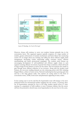 Source: IT Retailing: Are You In The Loop?



However, kiranas still continue to score over modern formats primarily due to the
convenience factor. The organized segment typically comprises of a large number of
retailers, greater enforcement of taxation mechanisms and better labour law monitoring
system. It's no longer about just stocking and selling but about efficient supply chain
management, developing vendor relationship quality customer service, efficient
merchandising and timely promotional campaigns. The modern retail formats are
encouraging development of well-established and efficient supply chains in each
segment ensuring efficient movement of goods from farms to kitchens, which will result
in huge savings for the farmers as well as for the nation. The Government also stands to
gain through more efficient collection of tax revenues. Along with the modern retail
formats, the non-store retailing channels are also witnessing action with HLL initiating
Sangam Direct, a direct to home service. Network marketing has been growing quite fast
and has a few large players today. Gas stations are seeing action in the form of
convenience stores, ATMs, food courts and pharmacies appearing in many outlets.


In the coming years it can be said that the hypermarket route will emerge as the most
preferred format for international retailers stepping into the country. At present, there
are 50 hypermarkets operated by four to five large retailers spread across 67 cities
catering to a population of half-a-million or more. Estimates indicate that this sector
will have the potential to absorb many more hypermarkets in the next four to five years.
 