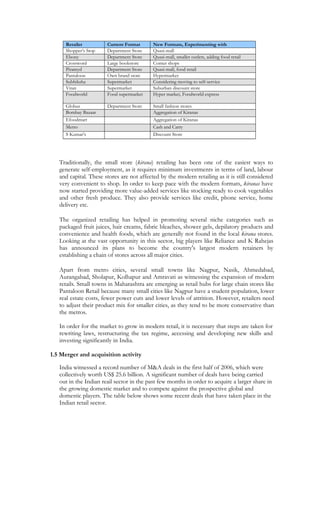 Retailer          Current Format      New Formats, Experimenting with
     Shopper’s Stop    Department Store    Quasi-mall
     Ebony             Department Store    Quasi-mall, smaller outlets, adding food retail
     Crossword         Large bookstore     Corner shops
     Piramyd           Department Store    Quasi-mall, food retail
     Pantaloon         Own brand store     Hypermarket
     Subhiksha         Supermarket         Considering moving to self-service
     Vitan             Supermarket         Suburban discount store
     Foodworld         Food supermarket    Hyper market, Foodworld express

     Globus            Department Store    Small fashion stores
     Bombay Bazaar                         Aggregation of Kiranas
     Efoodmart                             Aggregation of Kiranas
     Metro                                 Cash and Carry
     S Kumar’s                             Discount Store




   Traditionally, the small store (kirana) retailing has been one of the easiest ways to
   generate self-employment, as it requires minimum investments in terms of land, labour
   and capital. These stores are not affected by the modern retailing as it is still considered
   very convenient to shop. In order to keep pace with the modern formats, kiranas have
   now started providing more value-added services like stocking ready to cook vegetables
   and other fresh produce. They also provide services like credit, phone service, home
   delivery etc.

   The organized retailing has helped in promoting several niche categories such as
   packaged fruit juices, hair creams, fabric bleaches, shower gels, depilatory products and
   convenience and health foods, which are generally not found in the local kirana stores.
   Looking at the vast opportunity in this sector, big players like Reliance and K Rahejas
   has announced its plans to become the country's largest modern retainers by
   establishing a chain of stores across all major cities.

   Apart from metro cities, several small towns like Nagpur, Nasik, Ahmedabad,
   Aurangabad, Sholapur, Kolhapur and Amravati as witnessing the expansion of modern
   retails. Small towns in Maharashtra are emerging as retail hubs for large chain stores like
   Pantaloon Retail because many small cities like Nagpur have a student population, lower
   real estate costs, fewer power cuts and lower levels of attrition. However, retailers need
   to adjust their product mix for smaller cities, as they tend to be more conservative than
   the metros.

   In order for the market to grow in modern retail, it is necessary that steps are taken for
   rewriting laws, restructuring the tax regime, accessing and developing new skills and
   investing significantly in India.

1.5 Merger and acquisition activity

   India witnessed a record number of M&A deals in the first half of 2006, which were
   collectively worth US$ 25.6 billion. A significant number of deals have being carried
   out in the Indian reail sector in the past few months in order to acquire a larger share in
   the growing domestic market and to compete against the prospective global and
   domestic players. The table below shows some recent deals that have taken place in the
   Indian retail sector.
 