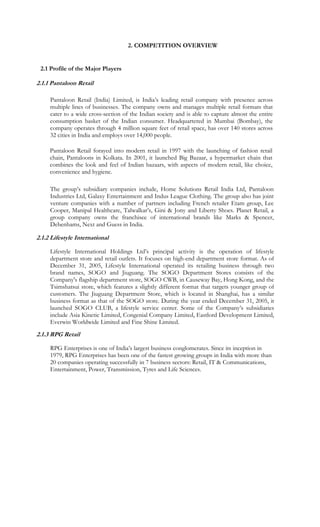 2. COMPETITION OVERVIEW


 2.1 Profile of the Major Players

2.1.1 Pantaloon Retail

     Pantaloon Retail (India) Limited, is India’s leading retail company with presence across
     multiple lines of businesses. The company owns and manages multiple retail formats that
     cater to a wide cross-section of the Indian society and is able to capture almost the entire
     consumption basket of the Indian consumer. Headquartered in Mumbai (Bombay), the
     company operates through 4 million square feet of retail space, has over 140 stores across
     32 cities in India and employs over 14,000 people.

     Pantaloon Retail forayed into modern retail in 1997 with the launching of fashion retail
     chain, Pantaloons in Kolkata. In 2001, it launched Big Bazaar, a hypermarket chain that
     combines the look and feel of Indian bazaars, with aspects of modern retail, like choice,
     convenience and hygiene.

     The group’s subsidiary companies include, Home Solutions Retail India Ltd, Pantaloon
     Industries Ltd, Galaxy Entertainment and Indus League Clothing. The group also has joint
     venture companies with a number of partners including French retailer Etam group, Lee
     Cooper, Manipal Healthcare, Talwalkar’s, Gini & Jony and Liberty Shoes. Planet Retail, a
     group company owns the franchisee of international brands like Marks & Spencer,
     Debenhams, Next and Guess in India.

2.1.2 Lifestyle International

     Lifestyle International Holdings Ltd’s principal activity is the operation of lifestyle
     department store and retail outlets. It focuses on high-end department store format. As of
     December 31, 2005, Lifestyle International operated its retailing business through two
     brand names, SOGO and Jiuguang. The SOGO Department Stores consists of the
     Company's flagship department store, SOGO CWB, in Causeway Bay, Hong Kong, and the
     Tsimshatsui store, which features a slightly different format that targets younger group of
     customers. The Jiuguang Department Store, which is located in Shanghai, has a similar
     business format as that of the SOGO store. During the year ended December 31, 2005, it
     launched SOGO CLUB, a lifestyle service center. Some of the Company’s subsidiaries
     include Asia Kinetic Limited, Congenial Company Limited, Eastlord Development Limited,
     Everwin Worldwide Limited and Fine Shine Limited.
2.1.3 RPG Retail

     RPG Enterprises is one of India’s largest business conglomerates. Since its inception in
     1979, RPG Enterprises has been one of the fastest growing groups in India with more than
     20 companies operating successfully in 7 business sectors: Retail, IT & Communications,
     Entertainment, Power, Transmission, Tyres and Life Sciences.
 