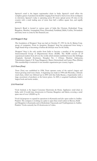 Spencer’s retail is the largest supermarket chain in India. Spencer’s retail offers the
     complete gamut of products & durables ranging from bread to bed covers; from toothpaste
     to television. Spencer’s today is operating across 80 stores spread across 20 cities in the
     country with a retail trading area of more than half a million square feet, and rapidly
     growing.


    Spencer’s Retail is located in various parts of India like Chennai, Hyderabad, Vizag,
    Bangalore, Mumbai, Aurangabad, Pune, Ghaziabad, Faridabad, Delhi, Cochin, Trivandrum
    and many more to come by this financial year.


2.1.4 Shopper’s Stop

     The foundation of Shoppers’ Stop was laid on October 27, 1991 by the K. Raheja Corp.
     group of companies. From its inception, Shoppers’ Stop has progressed from being a
     single brand shop to becoming a Fashion & Lifestyle store for the family.

     Shoppers’ Stop is the only retailer from India to become a member of the prestigious
     Intercontinental Group of Departmental Stores (IGDS). The IGDS consists of 29
     experienced retailers from all over the world, which include established stores like Selfridges
     (England), Karstadt (Germany), Shanghai No. 1 (China), Matahari (Indonesia),
     Takashimaya (Japan), C K Tang (Singapore), Manor (Switzerland) and Lamcy Plaza (Dubai).
     This membership is restricted to one member organization per country/region.

2.1.5 Trent (Tata)

     Trent (Tata) was established in 1998, Trent operates some of the nation’s largest and
     fastest growing retail store chains. A beginning was made in 1998 with Westside, a lifestyle
     retail chain, which was followed up in 2004 with Star India Bazaar, a hypermarket with a
     large assortment of products at the lowest prices. In 2005, it acquired Landmark, India’s
     largest book and music retailer.

2.1.6 Vivek Ltd

    Vivek Limited, is the largest Consumer Electronics & Home Appliances retail chain in
    India, with 14 world class showrooms in Chennai, Bangalore and Salem; covering a retail
    space area of over 1,00,000 sq. Ft.

    Vivek Ltd proposes to expand its operations in Karnataka and also open outlets in Andhra
    Pradesh. The company is working on a plan to open three retail outlets in Mysore, Hubli
    and Mangalore in Karnataka and in Hyderabad, Vijayawada and Visakhapatnam in Andhra
    Pradesh. Viveks currently has 22 showrooms in 5 cities.
 
