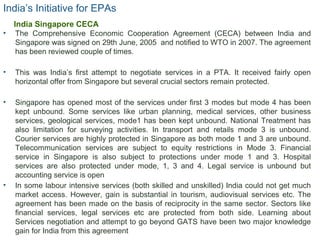India’s Initiative for EPAs
• The Comprehensive Economic Cooperation Agreement (CECA) between India and
Singapore was signed on 29th June, 2005 and notified to WTO in 2007. The agreement
has been reviewed couple of times.
• This was India’s first attempt to negotiate services in a PTA. It received fairly open
horizontal offer from Singapore but several crucial sectors remain protected.
• Singapore has opened most of the services under first 3 modes but mode 4 has been
kept unbound. Some services like urban planning, medical services, other business
services, geological services, mode1 has been kept unbound. National Treatment has
also limitation for surveying activities. In transport and retails mode 3 is unbound.
Courier services are highly protected in Singapore as both mode 1 and 3 are unbound.
Telecommunication services are subject to equity restrictions in Mode 3. Financial
service in Singapore is also subject to protections under mode 1 and 3. Hospital
services are also protected under mode, 1, 3 and 4. Legal service is unbound but
accounting service is open
• In some labour intensive services (both skilled and unskilled) India could not get much
market access. However, gain is substantial in tourism, audiovisual services etc. The
agreement has been made on the basis of reciprocity in the same sector. Sectors like
financial services, legal services etc are protected from both side. Learning about
Services negotiation and attempt to go beyond GATS have been two major knowledge
gain for India from this agreement
15
India Singapore CECA
 