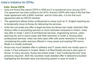India’s Initiative for EPAs
• India and Korea Rep signed CEPA in 2009 and it is operational since January 2010.
The agreement has been notified to the WTO. Korea's CEPA with India is the first free
trade agreement with a BRIC member and for India also, it is the first such
agreement with an OECD member.
• The agreement allows Indian professional in areas such as IT, English teaching etc
to temporarily move to Korea for delivering the services.
• India has not made any offer in legal services but Korea has made restricted offer.
Korea’s offer in accounting services is more restricted compared to India’s. India
has offer in mode 1 and 2 of architectural services, engineering service, urban
planning etc and in some cases with little restriction in mode 3. Among other
professional services, India has fairly open offer with some restriction in mode 3
considering the public services offered in many areas and existing FDI norms.
Mode 4 is mostly restricted.
• Korea has much detailed offer in software and IT areas which are mostly open in
mode 1-3 but unbound in mode4. Mode 3 of Real Estate service is also open in
Korea. In many services, Korea has linked mode 1 and 3 entering the text ‘local
presence required’. Both the countries made detailed offer in telecommunication
highlighting the domestic laws and licensing system in case of mode 3
16
India Korea CEPA
 