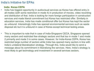 India’s Initiative for EPAs
• India has biggest opportunity in audiovisual services as Korea has offered entry in
all modes (with some restriction in mode 4) in production of movies, video recording
and distribution of that. India is looking for more foreign participation in construction
services and made liberal commitment but Korea has restricted offer. Similarly in
education services, India has made conditional offer but Korea has kept the sector
as unbound. Interestingly India has opened environmental services such as waste
disposal etc but it is unbound in case of Korea except technical testing areas.
• This is important to note that in case of India-Singapore CECA, Singapore opened
many sectors and restricted few strategic sectors and that too in mode 1 and mode
2 primarily and mode 3 in some cases. However, for India-Korea CEPA, Korea has
restricted large number of sectors while India has opened many sectors in line with
India’s unilateral liberalization strategy. Through this, India would like to send a
message about its commitment in liberalizing the services. Here, India’s strategy is
most likely to get technology and investment in several services sectors.
17
India Korea CEPA
 