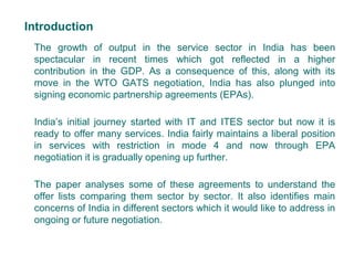 Introduction
The growth of output in the service sector in India has been
spectacular in recent times which got reflected in a higher
contribution in the GDP. As a consequence of this, along with its
move in the WTO GATS negotiation, India has also plunged into
signing economic partnership agreements (EPAs).
India’s initial journey started with IT and ITES sector but now it is
ready to offer many services. India fairly maintains a liberal position
in services with restriction in mode 4 and now through EPA
negotiation it is gradually opening up further.
The paper analyses some of these agreements to understand the
offer lists comparing them sector by sector. It also identifies main
concerns of India in different sectors which it would like to address in
ongoing or future negotiation.
2
 