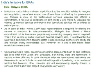 India’s Initiative for EPAs
• Malaysian horizontal commitment explicitly put up the condition related to mergers
and acquisition, use of real estate, use of incentives provided by the government
etc. Though in most of the professional services Malaysia has offered a
commitment, it has put up conditions on both mode 3 and mode 4. Malaysia has
opened up medical services and expects that specialized services will be offered by
natural person.
• As in case of India –Korea CEPA local representation is required for offering the
service in Malaysia. In telecommunication, Malaysia has offered a liberal
commitment but for investment purpose only an existing company can be acquired.
This is true in case of audio visual and hospital services also. It is noteworthy that
Malaysia’s commitment in tourism sector is also restrictive as there are equity cap
and through locally incorporated JVs. However, for 4 and 5 star hotels these
restrictions are not there.
• Comparing India’s recent economic partnership agreements it can be said that India
got good offer from Japan and Singapore. For Korea, there are restrictions in
sectors in their offer and in case Malaysia’s offer we have noticed restrictions are
there even in mode 3. India has maintained its position by offering more number of
sectors but however, other countries are not reciprocating equally. Hence in
services, India’s gain from these FTAs will also vary widely.
20
India Malaysia CECA
 