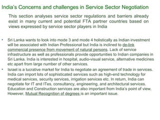 This section analyses service sector regulations and barriers already
exist in many current and potential FTA partner countries based on
views expressed by service sector players in India
• Sri Lanka wants to look into mode 3 and mode 4 holistically as Indian investment
will be associated with Indian Professional but India is inclined to de-link
commercial presence from movement of natural persons. Lack of service
infrastructure as well as professionals provide opportunities to Indian companies in
Sri Lanka. India is interested in hospital, audio-visual service, alternative medicines
etc apart from large number of other services.
• Israel is a lucrative market for India to negotiate an agreement of trade in services.
India can import lots of sophisticated services such as high-end technology for
medical services, security services, irrigation services etc. In return, India can
negotiate for IT and ITes, consultancy, engineering, and architectural services.
Education and Construction services are also important from India’s point of view.
However, Mutual Recognition of degrees is an important issue.
21India’s Concerns and challenges in Service Sector Negotiation
 