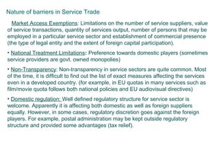 Nature of barriers in Service Trade
• Market Access Exemptions: Limitations on the number of service suppliers, value
of service transactions, quantity of services output, number of persons that may be
employed in a particular service sector and establishment of commercial presence
(the type of legal entity and the extent of foreign capital participation).
• National Treatment Limitations: Preference towards domestic players (sometimes
service providers are govt. owned monopolies)
• Non-Transparency: Non-transparency in service sectors are quite common. Most
of the time, it is difficult to find out the list of exact measures affecting the services
even in a developed country. (for example, in EU quotas in many services such as
film/movie quota follows both national policies and EU audiovisual directives)
• Domestic regulation: Well defined regulatory structure for service sector is
welcome. Apparently it is affecting both domestic as well as foreign suppliers
equally. However, in some cases, regulatory discretion goes against the foreign
players. For example, postal administration may be kept outside regulatory
structure and provided some advantages (tax relief).
 