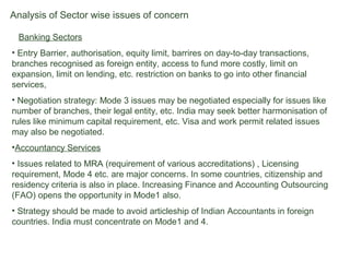 Analysis of Sector wise issues of concern
• Banking Sectors
• Entry Barrier, authorisation, equity limit, barrires on day-to-day transactions,
branches recognised as foreign entity, access to fund more costly, limit on
expansion, limit on lending, etc. restriction on banks to go into other financial
services,
• Negotiation strategy: Mode 3 issues may be negotiated especially for issues like
number of branches, their legal entity, etc. India may seek better harmonisation of
rules like minimum capital requirement, etc. Visa and work permit related issues
may also be negotiated.
•Accountancy Services
• Issues related to MRA (requirement of various accreditations) , Licensing
requirement, Mode 4 etc. are major concerns. In some countries, citizenship and
residency criteria is also in place. Increasing Finance and Accounting Outsourcing
(FAO) opens the opportunity in Mode1 also.
• Strategy should be made to avoid articleship of Indian Accountants in foreign
countries. India must concentrate on Mode1 and 4.
 