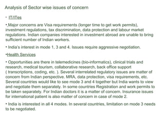 Analysis of Sector wise issues of concern
• IT/ITes
• Major concerns are Visa requirements (longer time to get work permits),
investment regulations, tax discrimination, data protection and labour market
regulations. Indian companies interested in investment abroad are unable to bring
sufficient number of Indian workers.
• India’s interest in mode 1, 3 and 4. Issues require aggressive negotiation.
•Health Services
• Opportunities are there in telemedicines (bio-informatics), clinical trials and
research, medical tourism, collaborative research, back office support
( transcriptions, coding, etc. ). Several interrelated regulatory issues are matter of
concern from Indian perspective. MRA, data protection, visa requirements, etc.
Several countries would like to see mode 3 and 4 together but India wants to view
and negotiate them separately. In some countries Registration and work permits to
be taken separately. For Indian doctors it is a matter of concern. Insurance issues
for international patient is also matter of concern in case of mode 2.
• India is interested in all 4 modes. In several countries, limitation on mode 3 needs
to be negotiated.
 