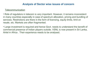 Analysis of Sector wise issues of concern
• Telecommunication
• Role of regulators in telecom is very important. However, it remains inconsistent
in many countries especially in case of spectrum allocation, pricing and bundling of
services. Restrictions are there in the form of licensing, equity limits, limit on
resale, etc. Markets are often fragmented.
• Large investment is required and hence Govt. needs to understand the benefit of
commercial presence of Indian players outside. VSNL is now present in Sri Lanka,
Airtel in Africa . Their experience needs to be analysed.
 