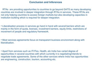 Conclusion and Inferences
• RTAs are providing opportunities to countries to go beyond GATS as many developing
countries are involved in deeper integration through RTAs in services. These RTAs are
not only helping countries to access foreign markets but also developing capacities in
institution building which is required for deeper integration.
• Liberalisation process in services go hand in hand with several barriers which are
mainly in the form of quota, licenses, investment barriers, equity limits, restrictions of
movement of people and regulatory framework.
• Most services agreements focus on transparent business environment along with
liberalisation.
• Apart from services such as IT/ITes, Health, etc India has varied degree of
opportunities in several countries with which currently it is negotiating/intends to
negotiate trade agreements. Some of the other services where India has opportunities
are engineering, construction, tourism, accounting etc.
 