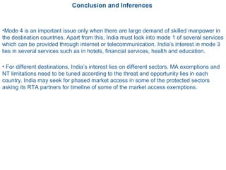 Conclusion and Inferences
•Mode 4 is an important issue only when there are large demand of skilled manpower in
the destination countries. Apart from this, India must look into mode 1 of several services
which can be provided through internet or telecommunication. India’s interest in mode 3
lies in several services such as in hotels, financial services, health and education.
• For different destinations, India’s interest lies on different sectors. MA exemptions and
NT limitations need to be tuned according to the threat and opportunity lies in each
country. India may seek for phased market access in some of the protected sectors
asking its RTA partners for timeline of some of the market access exemptions.
 