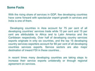 Some Facts
With the rising share of services in GDP, few developing countries
have come forward with spectacular export growth in services and
India is one of them.
Developing countries in Asia account for 75 per cent of all
developing countries’ services trade while 10 per cent and 15 per
cent are attributable to Africa and to Latin America and the
Caribbean respectively. Over half of developing country services
exports originate in only six countries, and the top 15 developing
country services exporters account for 80 per cent of all developing
countries services exports. Service sectors are also major
destination of inward FDI in these countries .
in recent times many developing countries are taking steps to
increase their service exports unilaterally or through regional
agreement on services.
3
 