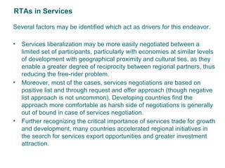 RTAs in Services
Several factors may be identified which act as drivers for this endeavor.
• Services liberalization may be more easily negotiated between a
limited set of participants, particularly with economies at similar levels
of development with geographical proximity and cultural ties, as they
enable a greater degree of reciprocity between regional partners, thus
reducing the free-rider problem.
• Moreover, most of the cases, services negotiations are based on
positive list and through request and offer approach (though negative
list approach is not uncommon). Developing countries find the
approach more comfortable as harsh side of negotiations is generally
out of bound in case of services negotiation.
• Further recognizing the critical importance of services trade for growth
and development, many countries accelerated regional initiatives in
the search for services export opportunities and greater investment
attraction.
4
 