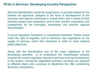 RTAs in Services: Developing Country Perspective
Services liberalization would be progressive, in principle based on the
positive list approach, adapted to the level of development of the
countries and regions concerned in overall terms and in terms of their
services sectors and subsectors, and to their specific constraints, and
underpinned by the principles, asymmetry and positive regional
discrimination.
A sound regulatory framework is considered important. Parties would
retain the right to regulate, and to introduce new regulations on the
supply of services within their territories in order to meet national
policy objectives.
Along with the liberalisation one of the major objectives of the
developing countries is to understand the simplification process
required for current regulatory structure and how to bring transparency
in the system. During the negotiation process, countries are exposed
to different ideas and a process to streamline the offer considering
domestic compulsions.
5
 