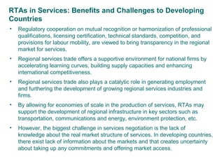 RTAs in Services: Benefits and Challenges to Developing
Countries
• Regulatory cooperation on mutual recognition or harmonization of professional
qualifications, licensing certification, technical standards, competition, and
provisions for labour mobility, are viewed to bring transparency in the regional
market for services.
• Regional services trade offers a supportive environment for national firms by
accelerating learning curves, building supply capacities and enhancing
international competitiveness.
• Regional services trade also plays a catalytic role in generating employment
and furthering the development of growing regional services industries and
firms.
• By allowing for economies of scale in the production of services, RTAs may
support the development of regional infrastructure in key sectors such as
transportation, communications and energy, environment protection, etc.
• However, the biggest challenge in services negotiation is the lack of
knowledge about the real market structure of services. In developing countries,
there exist lack of information about the markets and that creates uncertainty
about taking up any commitments and offering market access.
6
 