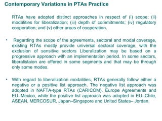 Contemporary Variations in PTAs Practice
RTAs have adopted distinct approaches in respect of (i) scope; (ii)
modalities for liberalization; (iii) depth of commitments; (iv) regulatory
cooperation; and (v) other areas of cooperation.
• Regarding the scope of the agreements, sectoral and modal coverage,
existing RTAs mostly provide universal sectoral coverage, with the
exclusion of sensitive sectors Liberalization may be based on a
progressive approach with an implementation period. In some sectors,
liberalistaion are offered in some segments and that may be through
only some modes.
• With regard to liberalization modalities, RTAs generally follow either a
negative or a positive list approach. The negative list approach was
adopted in NAFTA-type RTAs (CARICOM), Europe Agreements and
EU–Mexico, while the positive list approach was adopted in EU–Chile,
ASEAN, MERCOSUR, Japan–Singapore and United States– Jordan.
7
 