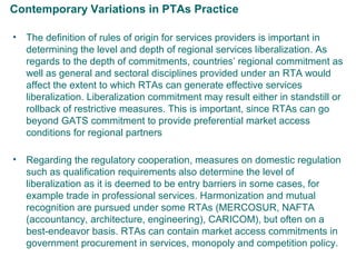 Contemporary Variations in PTAs Practice
• The definition of rules of origin for services providers is important in
determining the level and depth of regional services liberalization. As
regards to the depth of commitments, countries’ regional commitment as
well as general and sectoral disciplines provided under an RTA would
affect the extent to which RTAs can generate effective services
liberalization. Liberalization commitment may result either in standstill or
rollback of restrictive measures. This is important, since RTAs can go
beyond GATS commitment to provide preferential market access
conditions for regional partners
• Regarding the regulatory cooperation, measures on domestic regulation
such as qualification requirements also determine the level of
liberalization as it is deemed to be entry barriers in some cases, for
example trade in professional services. Harmonization and mutual
recognition are pursued under some RTAs (MERCOSUR, NAFTA
(accountancy, architecture, engineering), CARICOM), but often on a
best-endeavor basis. RTAs can contain market access commitments in
government procurement in services, monopoly and competition policy.
8
 
