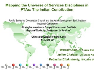 Mapping the Universe of Services Disciplines in
PTAs: The Indian Contribution
Biswajit Nag, IIFT, New Delh
Julien Chaisse, CU, Hong Kon
Debashis Chakraborty, IIFT, New De
Pacific Economic Cooperation Council and the Asian Development Bank Institute
Inaugural Conference
Chinese University of Hong Kong
1 -3 June 2011
Strategies to enhance Competitiveness and Facilitate
Regional Trade and Investment in Services”
 