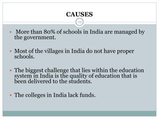 CAUSES
12
 More than 80% of schools in India are managed by
the government.
 Most of the villages in India do not have proper
schools.
 The biggest challenge that lies within the education
system in India is the quality of education that is
been delivered to the students.
 The colleges in India lack funds.
 