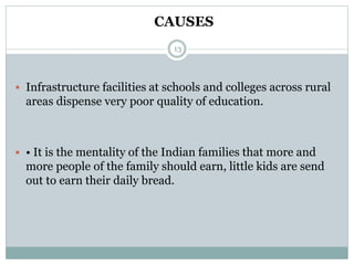 13
 Infrastructure facilities at schools and colleges across rural
areas dispense very poor quality of education.
 • It is the mentality of the Indian families that more and
more people of the family should earn, little kids are send
out to earn their daily bread.
CAUSES
 