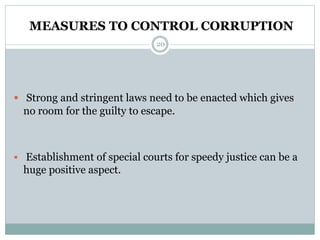MEASURES TO CONTROL CORRUPTION
20
 Strong and stringent laws need to be enacted which gives
no room for the guilty to escape.
 Establishment of special courts for speedy justice can be a
huge positive aspect.
 