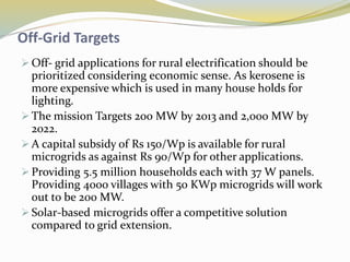 Off-Grid Targets
 Off- grid applications for rural electrification should be
prioritized considering economic sense. As kerosene is
more expensive which is used in many house holds for
lighting.
 The mission Targets 200 MW by 2013 and 2,000 MW by
2022.
 A capital subsidy of Rs 150/Wp is available for rural
microgrids as against Rs 90/Wp for other applications.
 Providing 5.5 million households each with 37 W panels.
Providing 4000 villages with 50 KWp microgrids will work
out to be 200 MW.
 Solar-based microgrids offer a competitive solution
compared to grid extension.
 