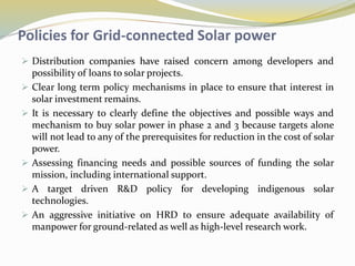 Policies for Grid-connected Solar power
 Distribution companies have raised concern among developers and
possibility of loans to solar projects.
 Clear long term policy mechanisms in place to ensure that interest in
solar investment remains.
 It is necessary to clearly define the objectives and possible ways and
mechanism to buy solar power in phase 2 and 3 because targets alone
will not lead to any of the prerequisites for reduction in the cost of solar
power.
 Assessing financing needs and possible sources of funding the solar
mission, including international support.
 A target driven R&D policy for developing indigenous solar
technologies.
 An aggressive initiative on HRD to ensure adequate availability of
manpower for ground-related as well as high-level research work.
 