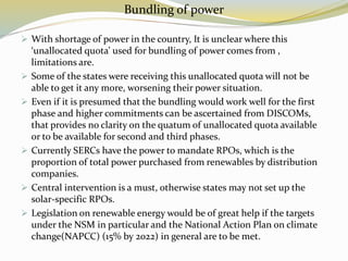 Bundling of power
 With shortage of power in the country, It is unclear where this
‘unallocated quota’ used for bundling of power comes from ,
limitations are.
 Some of the states were receiving this unallocated quota will not be
able to get it any more, worsening their power situation.
 Even if it is presumed that the bundling would work well for the first
phase and higher commitments can be ascertained from DISCOMs,
that provides no clarity on the quatum of unallocated quota available
or to be available for second and third phases.
 Currently SERCs have the power to mandate RPOs, which is the
proportion of total power purchased from renewables by distribution
companies.
 Central intervention is a must, otherwise states may not set up the
solar-specific RPOs.
 Legislation on renewable energy would be of great help if the targets
under the NSM in particular and the National Action Plan on climate
change(NAPCC) (15% by 2022) in general are to be met.
 