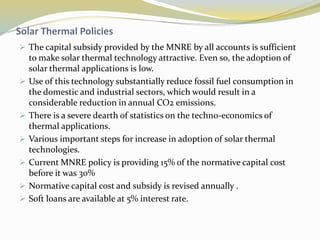 Solar Thermal Policies
 The capital subsidy provided by the MNRE by all accounts is sufficient
to make solar thermal technology attractive. Even so, the adoption of
solar thermal applications is low.
 Use of this technology substantially reduce fossil fuel consumption in
the domestic and industrial sectors, which would result in a
considerable reduction in annual CO2 emissions.
 There is a severe dearth of statistics on the techno-economics of
thermal applications.
 Various important steps for increase in adoption of solar thermal
technologies.
 Current MNRE policy is providing 15% of the normative capital cost
before it was 30%
 Normative capital cost and subsidy is revised annually .
 Soft loans are available at 5% interest rate.
 