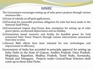 MNRE
The Government encourages setting up of solar power projects through various
measures like:-
(i)Grant of subsidy on off-grid applications.
(ii)Provision for renewable purchase obligation for solar has been made in the
National Tariff Policy.
(iii)Concessional Import duty/Excise duty exemption for setting up of solar
power plants, accelerated depreciation and tax holiday.
(iv)Generation based incentive and facility for bundled power for Grid
connected Solar Power Projects through various interventions announced
from time to time.
(v)Several R&D efforts have been initiated for new technologies and
improvement in efficiency.
Government of India has accorded in-principle approval for setting up
Solar Parks in the State of Gujarat, Andhra Pradesh, Uttar Pradesh,
Meghalaya, Rajasthan, Madhya Pradesh, Tamil Nadu, Karnataka,
Punjab and Telangana. Projects under Central/State Schemes shall
come up in these Solar Parks.
 