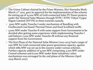  The Union Cabinet chaired by the Prime Minister, Shri Narendra Modi,
March 2nd 2015 gave its approval for the implementation of the scheme
for setting up of 15,000 MW of Grid-connected Solar PV Power projects
under the National Solar Mission through NTPC/ NTPC Vidyut Vyapar
Nigam Limited (NVVN) in three tranches namely,
 3000 MW under Tranche-l under mechanism of Bundling with
Unallocated Coal based Thermal Power and fixed levellised tariffs.
 5,000 MW under Tranche-ll with some support from Government to be
decided after getting some experience while implementing Tranche-l
and balance 7,000 MW under Tranche-Ill without any financial
support from the Government.
 The first Phase of the National Solar Mission (2010-2013) had a target of
1100 MW for Grid-connected solar power generation capacity, against
which 1685 MW was set up in the country under various schemes.
Further capacity addition of 9,000 MW comprising 3,000 MW under
Central schemes and 6,000 MW under State initiatives/ other
mechanisms was envisaged In the 2nd phase of the Mission (April
2013-March 2017).
 