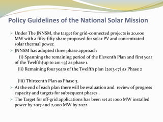 Policy Guidelines of the National Solar Mission
 Under The JNNSM, the target for grid-connected projects is 20,000
MW with a fifty-fifty share proposed for solar PV and concentrated
solar thermal power.
 JNNSM has adopted three phase approach
(i) Spanning the remaining period of the Eleventh Plan and first year
of the Twelfth(up to 201-13) as phase 1.
(ii) Remaining four years of the Twelfth plan (2013-17) as Phase 2
(iii) Thirteenth Plan as Phase 3.
 At the end of each plan there will be evaluation and review of progress
capacity and targets for subsequent phases .
 The Target for off-grid applications has been set at 1000 MW installed
power by 2017 and 2,000 MW by 2022.
 