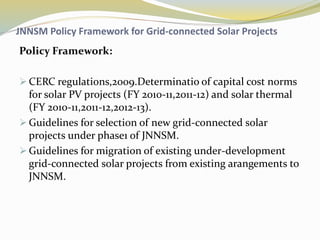 JNNSM Policy Framework for Grid-connected Solar Projects
Policy Framework:
 CERC regulations,2009.Determinatio of capital cost norms
for solar PV projects (FY 2010-11,2011-12) and solar thermal
(FY 2010-11,2011-12,2012-13).
 Guidelines for selection of new grid-connected solar
projects under phase1 of JNNSM.
 Guidelines for migration of existing under-development
grid-connected solar projects from existing arangements to
JNNSM.
 