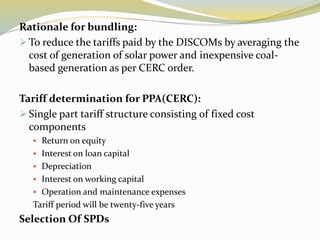 Rationale for bundling:
 To reduce the tariffs paid by the DISCOMs by averaging the
cost of generation of solar power and inexpensive coal-
based generation as per CERC order.
Tariff determination for PPA(CERC):
 Single part tariff structure consisting of fixed cost
components
 Return on equity
 Interest on loan capital
 Depreciation
 Interest on working capital
 Operation and maintenance expenses
Tariff period will be twenty-five years
Selection Of SPDs
 