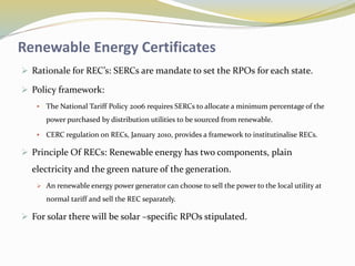 Renewable Energy Certificates
 Rationale for REC’s: SERCs are mandate to set the RPOs for each state.
 Policy framework:
 The National Tariff Policy 2006 requires SERCs to allocate a minimum percentage of the
power purchased by distribution utilities to be sourced from renewable.
 CERC regulation on RECs, January 2010, provides a framework to institutinalise RECs.
 Principle Of RECs: Renewable energy has two components, plain
electricity and the green nature of the generation.
 An renewable energy power generator can choose to sell the power to the local utility at
normal tariff and sell the REC separately.
 For solar there will be solar –specific RPOs stipulated.
 