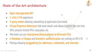 ● Open interoperable API
● 1-click 2-FA experience
● 4-party model allowing unbundling of application from bank
● Virtual Payment Addresses hide bank details and allows features like one time
VPA, amount limited VPA, revocation, etc.
● Merchant can use smartphone/featurephone to eliminate PoS
● e-Mandate, e-Cheque and biometric authentication are coming on UPI 2.0
● Markup allowing pluggability for addresses, credentials, and channels
State of the Art architecture
19Source: http://www.npci.org.in
 
