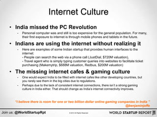 Internet Culture
    • India missed the PC Revolution
        -   Personal computer was and still is too expensive for the general population. For many,
            their first exposure to internet is through mobile phones and tablets in the future.

    • Indians are using the internet without realizing it
        -   Here are examples of some Indian startup that provides human interfaces to the
            internet:
            - People can search the web via a phone call (JustDial, $720M valuation),
            - Travel agent who is simply typing customer queries into websites to facilitate ticket
            purchasing (Makemytrip, $688M valuation, Redbus, $200M valuation)

    • The missing internet cafes & gaming culture
        -   One would expect India to be filled with internet cafes like other developing countries, but
            you rarely see them in the big cities due to regulations.
        -   Perhaps due to the lack of consistent internet connections, there isn‟t a strong gaming
            culture in India either. That should change as India‟s internet connectivity improves.



       “I believe there is room for one or two billion dollar online gaming companies in India ”
                                                                               @benjaminjoffe

Join us: @WorldStartupRpt                       © 2013 All Rights Reserved
 