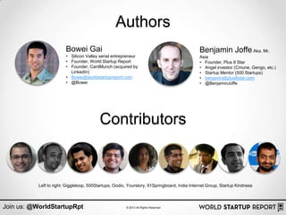 Authors
                         Bowei Gai                                                            Benjamin Joffe Aka. Mr.
                         • Silicon Valley serial entrepreneur                                 Asia
                         • Founder, World Startup Report                                      • Founder, Plus 8 Star
                         • Founder, CardMunch (acquired by                                    • Angel investor (Cmune, Gengo, etc.)
                           LinkedIn)                                                          • Startup Mentor (500 Startups)
                         • Bowei@worldstartupreport.com                                       • benjamin@plus8star.com
                         • @Bowei                                                             • @BenjaminJoffe




                                          Contributors


           Left to right: Giggleloop, 500Startups, Oodio, Yourstory, 91Springboard, India Internet Group, Startup Kindness



Join us: @WorldStartupRpt                               © 2013 All Rights Reserved
 
