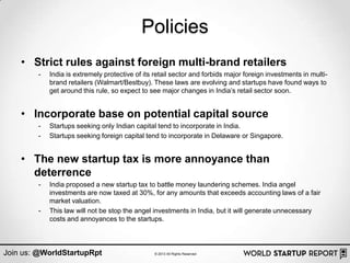 Policies
    • Strict rules against foreign multi-brand retailers
        -   India is extremely protective of its retail sector and forbids major foreign investments in multi-
            brand retailers (Walmart/Bestbuy). These laws are evolving and startups have found ways to
            get around this rule, so expect to see major changes in India‟s retail sector soon.


    • Incorporate base on potential capital source
        -   Startups seeking only Indian capital tend to incorporate in India.
        -   Startups seeking foreign capital tend to incorporate in Delaware or Singapore.


    • The new startup tax is more annoyance than
      deterrence
        -   India proposed a new startup tax to battle money laundering schemes. India angel
            investments are now taxed at 30%, for any amounts that exceeds accounting laws of a fair
            market valuation.
        -   This law will not be stop the angel investments in India, but it will generate unnecessary
            costs and annoyances to the startups.



Join us: @WorldStartupRpt                        © 2013 All Rights Reserved
 