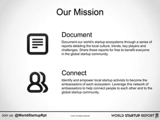 Our Mission

                             Document
                             Document our world‟s startup ecosystems through a series of
                             reports detailing the local culture, trends, key players and
                             challenges. Share these reports for free to benefit everyone
                             in the global startup community.




                             Connect
                             Identify and empower local startup activists to become the
                             ambassadors of each ecosystem. Leverage this network of
                             ambassadors to help connect people to each other and to the
                             global startup community.




Join us: @WorldStartupRpt          © 2013 All Rights Reserved
 