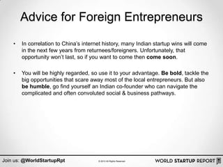 Advice for Foreign Entrepreneurs
    •   In correlation to China‟s internet history, many Indian startup wins will come
        in the next few years from returnees/foreigners. Unfortunately, that
        opportunity won‟t last, so if you want to come then come soon.

    •   You will be highly regarded, so use it to your advantage. Be bold, tackle the
        big opportunities that scare away most of the local entrepreneurs. But also
        be humble, go find yourself an Indian co-founder who can navigate the
        complicated and often convoluted social & business pathways.




Join us: @WorldStartupRpt               © 2013 All Rights Reserved
 