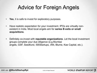 Advice for Foreign Angels
    •   Yes, it is safe to invest for exploratory purposes.

    •   Have realistic expectation for your investment. IPOs are virtually non-
        existent in India. Most local angels aim for series B exits or small
        acquisitions.

    •   Definitely co-invest with reputable organizations. Let the local investment
        groups complete your due diligence (e.g.Mumbai
        angels, GSF, Seedfund, 500Startups, IAN, Blume, Kae Capital, etc.).




Join us: @WorldStartupRpt                © 2013 All Rights Reserved
 