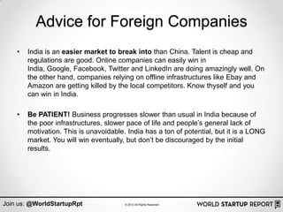 Advice for Foreign Companies
    •   India is an easier market to break into than China. Talent is cheap and
        regulations are good. Online companies can easily win in
        India, Google, Facebook, Twitter and LinkedIn are doing amazingly well. On
        the other hand, companies relying on offline infrastructures like Ebay and
        Amazon are getting killed by the local competitors. Know thyself and you
        can win in India.

    •   Be PATIENT! Business progresses slower than usual in India because of
        the poor infrastructures, slower pace of life and people‟s general lack of
        motivation. This is unavoidable. India has a ton of potential, but it is a LONG
        market. You will win eventually, but don‟t be discouraged by the initial
        results.




Join us: @WorldStartupRpt               © 2013 All Rights Reserved
 