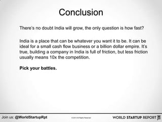 Conclusion
         There‟s no doubt India will grow, the only question is how fast?

         India is a place that can be whatever you want it to be. It can be
         ideal for a small cash flow business or a billion dollar empire. It‟s
         true, building a company in India is full of friction, but less friction
         usually means 10x the competition.

         Pick your battles.




Join us: @WorldStartupRpt             © 2013 All Rights Reserved
 