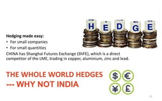 THE WHOLE WORLD HEDGES
--- WHY NOT INDIA
Hedging made easy:
• For small companies
• For small quantities
CHINA has Shanghai Futures Exchange (ShFE), which is a direct
competitor of the LME, trading in copper, aluminium, zinc and lead.
21
 