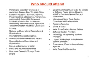 Who should attend
• Primary and secondary producers of
Aluminium, Copper, Zinc, Tin, Lead, Nickel
• End User industries - Railways, Defence,
Power, Electrical & Electronics, Transformer,
Automobile & Automobile Component
Industries, Construction, Housing, Air-
conditioning and White Goods, Agriculture,
Telecommunication Industries, Oil and Gas
Industry
• National and International Associations &
Organizations
• International Manufacturing Units
• International Scrap Owners and traders
• Regional industrial Association and
Organization
• Buyers and consumer of Metal
• Banks and Insurance companies
• Directorate General of Foreign Trade
• DRDO
• Government Department under the Ministry
of Defence, Power, Mining, Housing,
MSME’s, Petroleum/Natural Gas and
Environment.
• International World Trade Centre,
Consulates and Trade councils
• Research Agencies
• MSME & SMEs
• Metal Scrap Traders, Buyers, Sellers
• Software Solution Providers
• Technology & Engineering Solutions
Providers
• Logistic, Packaging & Transportation
Solution providers
• E commerce, IT and online marketing
agencies
• Metal Recycling Companies
22
 