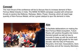 Concept
The main thrust of the conference will be to discuss How to increase demand of Non-
Ferrous Metal Industry in India. The MAKE IN INDIA campaign coupled with enhanced
thrusts to sectors like Defence, Railways, Metro, Power, Housing; which all need huge
quantity of Non-Ferrous Metals; will be a great catalyst to spur the demand in India.
Aim
To facilitate deliberations on making the
Non-Ferrous Metal ecosystem, Future
Ready with positive thoughts into India’s
Demand growth as well as how to
Innovate to keep up with the world and
achieve double digit growth for the next
decade; with the help of Producers,
Recyclers, End User, Associations, Govt.
Authorities and all the Industry Members.
4
 