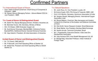 The Valued Speakers
• Mr. Justin Roux, Sr. Vice President, Luvata, UK
• Mr. Anshul Gupta, CEO, PGI Group & Treasurer, BMR, UAE
• Prof. K S S Murthy, Secretary, Aluminium Association of India
• Mr. Sanjeev Ranjan, Managing Director, International Copper
Association India
• Mr. Bharat Malkani, Chairman, Max Aerospace and Aviation
Limited & Co Chairman of the Aviation and Defence Committee
of FICCI
• Mr. Rob Smith, Senior Research Analyst, Wood Mackenzie
• Mr. Rikab Mehta, Vice President, Bombay Metal Exchange
• Mr. Sandro Arruda, Technical Consultant, Brazil
• Mr. L Pugazhenthy, Executive Director, India Lead Zinc
Development Association
• Mr. Vijay Acharya CEO, Avia Wealth Management Ltd, UK
• Dr. Biswajit Nag, Associate Professor, Indian Institute of
Foreign Trade
The International Guest of Honor
• Engr. Salam Al Sharif (Chairman- Sharif Group of Companies &
President – BMR
• Mr. Nasser Aboura (Managing Partner – Aboura Metals FZCO &
vice President – BMR
The Guest of Honor & Distinguished Guest
• Mr. Satish Pai, Deputy Managing Director, Hindalco Industries Ltd.
• Mr. Balvinder Kumar, IAS, Secretary, Ministry of Mines.
• Shri. K D Diwan, CMD Hindustan Copper Ltd.
• Mr. Sunil Kumar Chourasia, Member/M&C, Ordnance Factory
Board (APEX), Additional Director General Ordnance Factories.
• Mr. Vijay Kalantri, President, All India Association of Industries.
Invited Guest of Honor and Distinguished Guests
• Dr. T K Chand, CMD NALCO
• Mr. Ramesh Nair, CEO & Wholetime Director, Vedanta Ltd
6
Confirmed Partners
Mr. R. T. Kulkarni
 